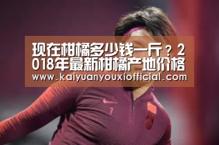 现在柑橘多少钱一斤?2018年最新柑橘产地价格行情|开元棋牌(图4) 开元网站
